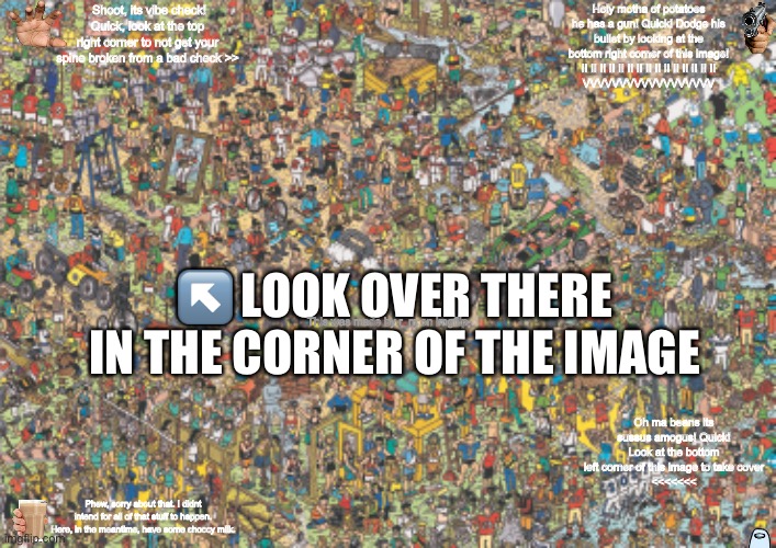 Imgflip RPG | Shoot, its vibe check! Quick, look at the top right corner to not get your spine broken from a bad check >>; Holy motha of potatoes he has a gun! Quick! Dodge his bullet by looking at the bottom right corner of this image!
II II II II II II II II II II II II II II II
VVVVVVVVVVVVVVVVVV; ↖️ LOOK OVER THERE IN THE CORNER OF THE IMAGE; This was made by r_m on imgflip; Oh ma beans its sussus amogus! Quick! Look at the bottom left corner of this image to take cover
<<<<<<<; Phew, sorry about that. I didnt intend for all of that stuff to happen. Here, in the meantime, have some choccy milk. | made w/ Imgflip meme maker