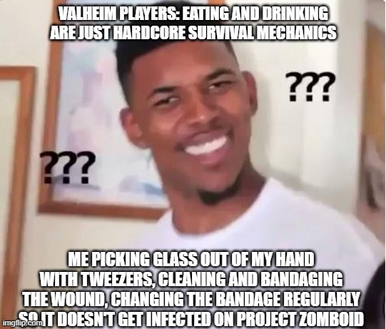 Huh? | VALHEIM PLAYERS: EATING AND DRINKING ARE JUST HARDCORE SURVIVAL MECHANICS; ME PICKING GLASS OUT OF MY HAND WITH TWEEZERS, CLEANING AND BANDAGING THE WOUND, CHANGING THE BANDAGE REGULARLY SO IT DOESN'T GET INFECTED ON PROJECT ZOMBOID | image tagged in huh,valheim,survivalgames,survival | made w/ Imgflip meme maker