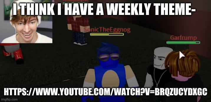 https://www.youtube.com/watch?v=BRQzUCYdxgc | I THINK I HAVE A WEEKLY THEME-; HTTPS://WWW.YOUTUBE.COM/WATCH?V=BRQZUCYDXGC | image tagged in sonictheeggnog | made w/ Imgflip meme maker