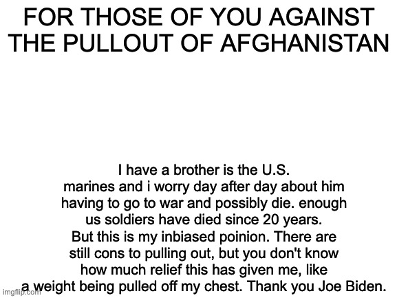 please read. | FOR THOSE OF YOU AGAINST THE PULLOUT OF AFGHANISTAN; I have a brother is the U.S. marines and i worry day after day about him having to go to war and possibly die. enough us soldiers have died since 20 years. But this is my inbiased poinion. There are still cons to pulling out, but you don't know how much relief this has given me, like a weight being pulled off my chest. Thank you Joe Biden. | image tagged in blank white template | made w/ Imgflip meme maker