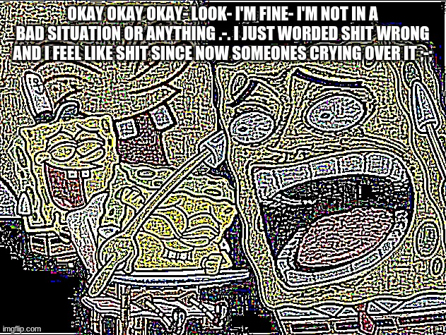 For those who don't know- it's related to a conversation i had with Yachi | OKAY OKAY OKAY- LOOK- I'M FINE- I'M NOT IN A BAD SITUATION OR ANYTHING .-. I JUST WORDED SHIT WRONG AND I FEEL LIKE SHIT SINCE NOW SOMEONES CRYING OVER IT ;-; | image tagged in deep fried deep fried spongebob laughing | made w/ Imgflip meme maker