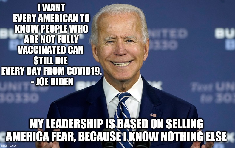 No Leader, Just Fear | I WANT EVERY AMERICAN TO KNOW PEOPLE WHO
 ARE NOT FULLY 
VACCINATED CAN 
STILL DIE 
EVERY DAY FROM COVID19.
 - JOE BIDEN; MY LEADERSHIP IS BASED ON SELLING AMERICA FEAR, BECAUSE I KNOW NOTHING ELSE | image tagged in joe biden,covid-19,kamala harris,2021,trump,liberals | made w/ Imgflip meme maker