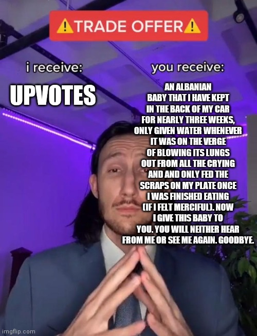 ??? New?Trade?Deal???? | AN ALBANIAN BABY THAT I HAVE KEPT IN THE BACK OF MY CAR FOR NEARLY THREE WEEKS, ONLY GIVEN WATER WHENEVER IT WAS ON THE VERGE OF BLOWING ITS LUNGS OUT FROM ALL THE CRYING AND AND ONLY FED THE SCRAPS ON MY PLATE ONCE I WAS FINISHED EATING (IF I FELT MERCIFUL). NOW I GIVE THIS BABY TO YOU. YOU WILL NEITHER HEAR FROM ME OR SEE ME AGAIN. GOODBYE. UPVOTES | image tagged in trade offer | made w/ Imgflip meme maker