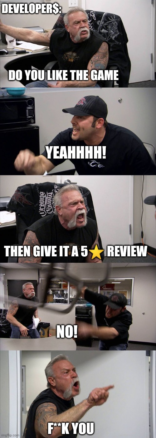 That's prolly what they say...lol | DEVELOPER$:; DO YOU LIKE THE GAME; YEAHHHH! THEN GIVE IT A 5⭐ REVIEW; NO! F**K YOU | image tagged in memes,american chopper argument | made w/ Imgflip meme maker