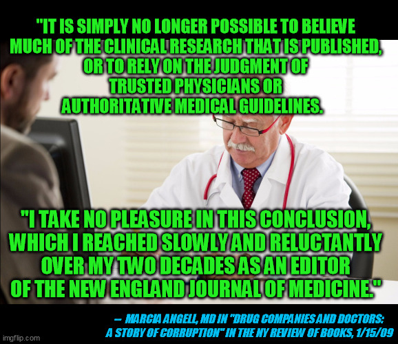As somebody wisely observed recently, if you can't question it, it's not science. | "IT IS SIMPLY NO LONGER POSSIBLE TO BELIEVE 
MUCH OF THE CLINICAL RESEARCH THAT IS PUBLISHED, 
OR TO RELY ON THE JUDGMENT OF 
TRUSTED PHYSICIANS OR 
AUTHORITATIVE MEDICAL GUIDELINES. "I TAKE NO PLEASURE IN THIS CONCLUSION, 
WHICH I REACHED SLOWLY AND RELUCTANTLY 
OVER MY TWO DECADES AS AN EDITOR 
OF THE NEW ENGLAND JOURNAL OF MEDICINE."; --  MARCIA ANGELL, MD IN "DRUG COMPANIES AND DOCTORS: 
A STORY OF CORRUPTION" IN THE NY REVIEW OF BOOKS, 1/15/09 | image tagged in big pharma corruption,cdc,fda,hcq,coronavirus pandemic,covid-19 | made w/ Imgflip meme maker