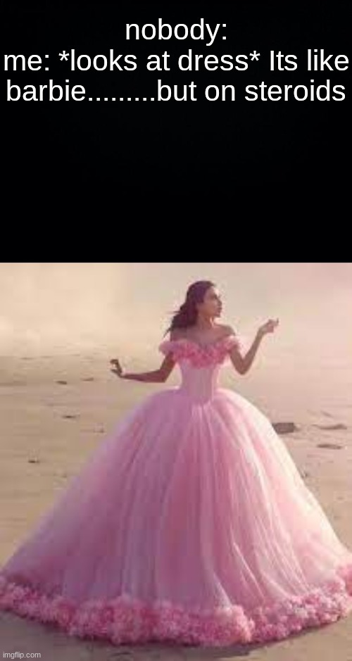 XD | nobody:

me: *looks at dress* Its like barbie.........but on steroids | image tagged in black background | made w/ Imgflip meme maker