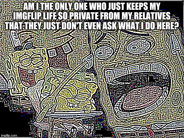Deep Fried deep fried Spongebob laughing | AM I THE ONLY ONE WHO JUST KEEPS MY IMGFLIP LIFE SO PRIVATE FROM MY RELATIVES THAT THEY JUST DON'T EVEN ASK WHAT I DO HERE? | image tagged in deep fried deep fried spongebob laughing | made w/ Imgflip meme maker
