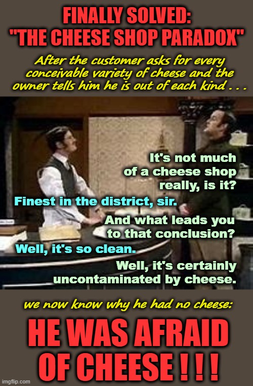 The Cheese Shop Paradox ³ | FINALLY SOLVED:
"THE CHEESE SHOP PARADOX"; After the customer asks for every conceivable variety of cheese and the owner tells him he is out of each kind . . . It's not much
of a cheese shop
really, is it? Finest in the district, sir. And what leads you
to that conclusion? Well, it's so clean. Well, it's certainly uncontaminated by cheese. we now know why he had no cheese:; HE WAS AFRAID
OF CHEESE ! ! ! | image tagged in monty python,mystery,cheese,paradox,afraid | made w/ Imgflip meme maker