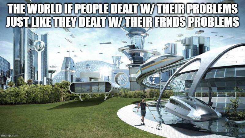 The future world if | THE WORLD IF PEOPLE DEALT W/ THEIR PROBLEMS JUST LIKE THEY DEALT W/ THEIR FRNDS PROBLEMS | image tagged in the future world if | made w/ Imgflip meme maker