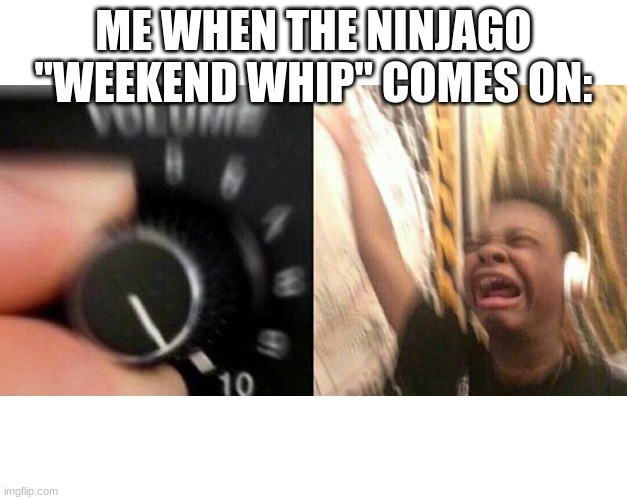 is it just me, or is ninjago awesome??? | ME WHEN THE NINJAGO "WEEKEND WHIP" COMES ON: | image tagged in ninjago | made w/ Imgflip meme maker