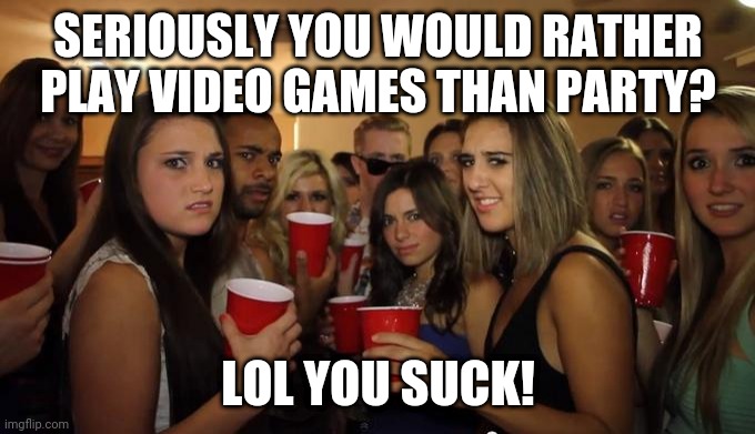Party Girls Looking at you POV | SERIOUSLY YOU WOULD RATHER PLAY VIDEO GAMES THAN PARTY? LOL YOU SUCK! | image tagged in party girls looking at you pov | made w/ Imgflip meme maker