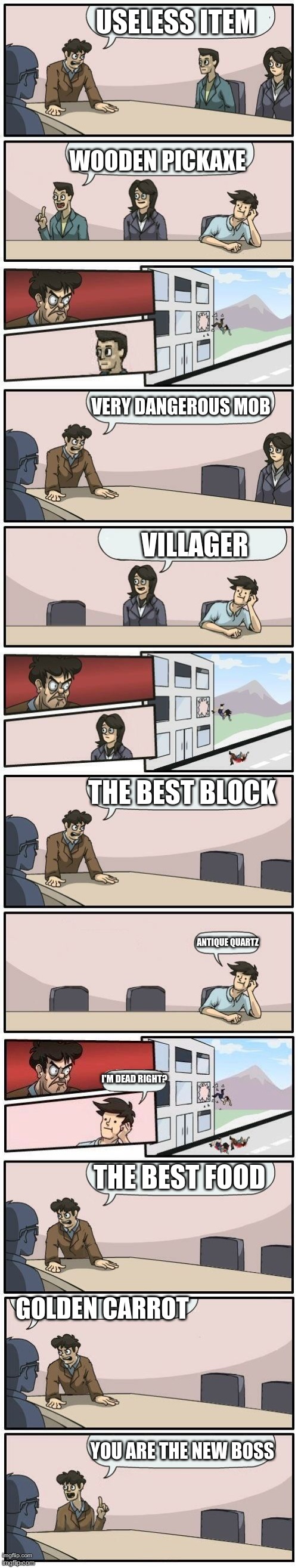 Boardroom Meeting Suggestions Extended | USELESS ITEM; WOODEN PICKAXE; VERY DANGEROUS MOB; VILLAGER; THE BEST BLOCK; ANTIQUE QUARTZ; I'M DEAD RIGHT? THE BEST FOOD; GOLDEN CARROT; YOU ARE THE NEW BOSS | image tagged in boardroom meeting suggestions extended | made w/ Imgflip meme maker