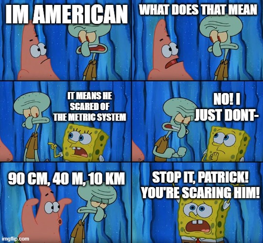 is a repost but they're allowed so dont complain | IM AMERICAN; WHAT DOES THAT MEAN; NO! I JUST DONT-; IT MEANS HE SCARED OF THE METRIC SYSTEM; 90 CM, 40 M, 10 KM; STOP IT, PATRICK! YOU'RE SCARING HIM! | image tagged in stop it patrick you're scaring him | made w/ Imgflip meme maker