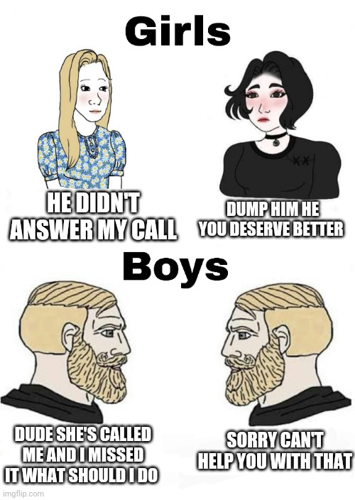 Girls vs Boys | DUMP HIM HE YOU DESERVE BETTER; HE DIDN'T ANSWER MY CALL; DUDE SHE'S CALLED ME AND I MISSED IT WHAT SHOULD I DO; SORRY CAN'T HELP YOU WITH THAT | image tagged in girls vs boys,boys vs girls | made w/ Imgflip meme maker