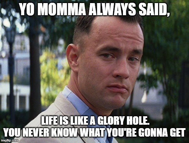 yo momma always | YO MOMMA ALWAYS SAID, LIFE IS LIKE A GLORY HOLE. YOU NEVER KNOW WHAT YOU'RE GONNA GET | image tagged in life is like a box of chocolates,yo momma,yo mama,yo mama so,glory,hole | made w/ Imgflip meme maker