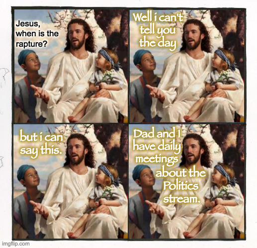 The end is near. | Jesus,
when is the
rapture? Well i can't
tell you
the day; Dad and I
have daily
meetings; but i can
say this. about the
Politics
 stream. | image tagged in memes,rapture,story time jesus,politics stream,the end is near | made w/ Imgflip meme maker