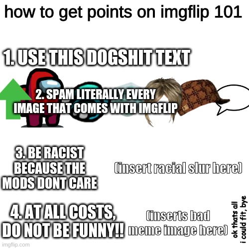 Blank Transparent Square Meme | how to get points on imgflip 101; 1. USE THIS DOGSHIT TEXT; 2. SPAM LITERALLY EVERY IMAGE THAT COMES WITH IMGFLIP; 3. BE RACIST BECAUSE THE MODS DONT CARE; (insert racial slur here); 4. AT ALL COSTS, DO NOT BE FUNNY!! (inserts bad meme image here); ok thats all i could fit, bye | image tagged in memes,blank transparent square | made w/ Imgflip meme maker