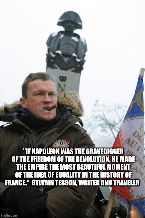 "IF NAPOLEON WAS THE GRAVEDIGGER OF THE FREEDOM OF THE REVOLUTION, HE MADE THE EMPIRE THE MOST BEAUTIFUL MOMENT OF THE IDEA OF EQUALITY IN THE HISTORY OF FRANCE."  SYLVAIN TESSON, WRITER AND TRAVELER | image tagged in napoleon bonaparte,france | made w/ Imgflip meme maker