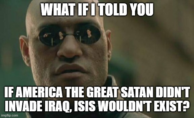 America The Great Satan Caused ISIS.America The Great Satan Is To Blame For ISIS, Not Islam | WHAT IF I TOLD YOU; IF AMERICA THE GREAT SATAN DIDN'T
INVADE IRAQ, ISIS WOULDN'T EXIST? | image tagged in memes,matrix morpheus,america,isis,invasion,the great satan | made w/ Imgflip meme maker