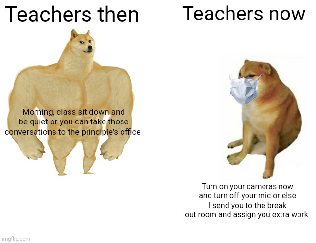Buff Doge vs. Cheems | Teachers then; Teachers now; Morning, class sit down and be quiet or you can take those conversations to the principle's office; Turn on your cameras now and turn off your mic or else I send you to the break out room and assign you extra work | image tagged in memes,buff doge vs cheems | made w/ Imgflip meme maker