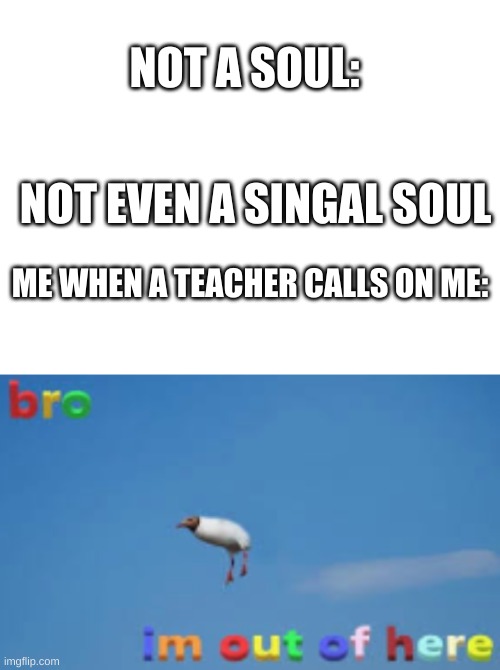 true | NOT A SOUL:; NOT EVEN A SINGAL SOUL; ME WHEN A TEACHER CALLS ON ME: | image tagged in blank white template,bro im out of here,school | made w/ Imgflip meme maker