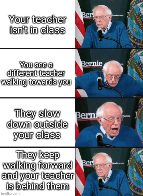 based on a true story |  Your teacher isn't in class; You see a different teacher walking towards you; They slow down outside your class; They keep walking forward and your teacher is behind them | image tagged in bernie sander reaction change | made w/ Imgflip meme maker