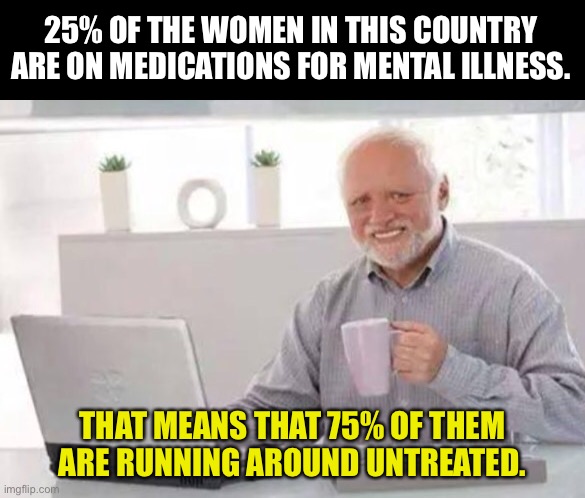 Meds | 25% OF THE WOMEN IN THIS COUNTRY ARE ON MEDICATIONS FOR MENTAL ILLNESS. THAT MEANS THAT 75% OF THEM ARE RUNNING AROUND UNTREATED. | image tagged in harold | made w/ Imgflip meme maker