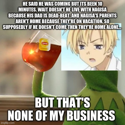 But That's None Of My Business | HE SAID HE WAS COMING BUT ITS BEEN 10 MINUTES. WAIT DOESN'T HE LIVE WITH NAGISA BECAUSE HIS DAD IS DEAD-BEAT. AND NAGISA'S PARENTS AREN'T HOME BECAUSE THEY'RE ON VACATION. SO SUPPOSEDLY IF HE DOESN'T COME THEN THEY'RE HOME ALONE... BUT THAT'S NONE OF MY BUSINESS | image tagged in memes,but that's none of my business,kermit the frog | made w/ Imgflip meme maker