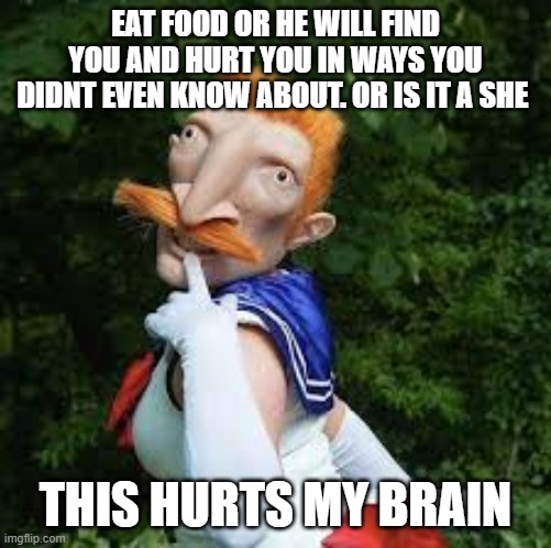 e a t or h e wi l l f i n d u | EAT FOOD OR HE WILL FIND YOU AND HURT YOU IN WAYS YOU DIDNT EVEN KNOW ABOUT. OR IS IT A SHE; THIS HURTS MY BRAIN | made w/ Imgflip meme maker