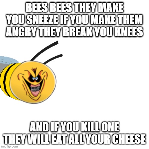 Blank Transparent Square | BEES BEES THEY MAKE YOU SNEEZE IF YOU MAKE THEM ANGRY THEY BREAK YOU KNEES; AND IF YOU KILL ONE THEY WILL EAT ALL YOUR CHEESE | image tagged in memes,blank transparent square | made w/ Imgflip meme maker