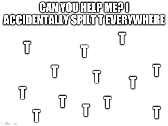 Blank White Template | CAN YOU HELP ME? I ACCIDENTALLY SPILT T EVERYWHERE; T; T; T; T; T; T; T; T; T; T; T; T; T | image tagged in blank white template | made w/ Imgflip meme maker