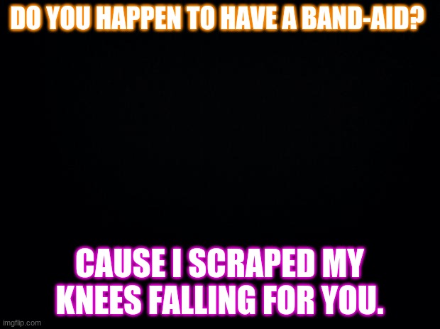 Black background | DO YOU HAPPEN TO HAVE A BAND-AID? CAUSE I SCRAPED MY KNEES FALLING FOR YOU. | image tagged in black background | made w/ Imgflip meme maker