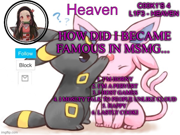 Happiness | HOW DID I BECAME FAMOUS IN MSMG... 1. I’M HORNY
2. I’M A PERVERT
3. I HOST GAMES
4. I MOSLTY TALK TO PEOPLE UNLIKE CLOUD
5. HAPPY 
6. LASTLY COOKI | image tagged in heaven s temp | made w/ Imgflip meme maker