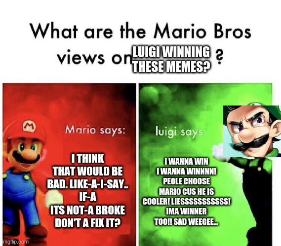 Mario Bros Views | LUIGI WINNING THESE MEMES? I THINK THAT WOULD BE BAD. LIKE-A-I-SAY.. IF-A ITS NOT-A BROKE DON'T A FIX IT? I WANNA WIN I WANNA WINNNN! PEOLE CHOOSE MARIO CUS HE IS COOLER! LIESSSSSSSSSSS! IMA WINNER TOO!! SAD WEEGEE... | image tagged in mario bros views | made w/ Imgflip meme maker
