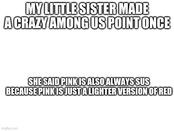 She is only 6 and she makes me question life | MY LITTLE SISTER MADE A CRAZY AMONG US POINT ONCE; SHE SAID PINK IS ALSO ALWAYS SUS BECAUSE PINK IS JUST A LIGHTER VERSION OF RED | image tagged in blank white template | made w/ Imgflip meme maker