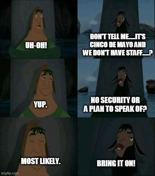 Cinco@TexMex Restaurant | DON'T TELL ME.....IT'S CINCO DE MAYO AND WE DON'T HAVE STAFF.....? UH-OH! NO SECURITY OR A PLAN TO SPEAK OF? YUP. MOST LIKELY. BRING IT ON! | image tagged in emperor's new groove waterfall | made w/ Imgflip meme maker