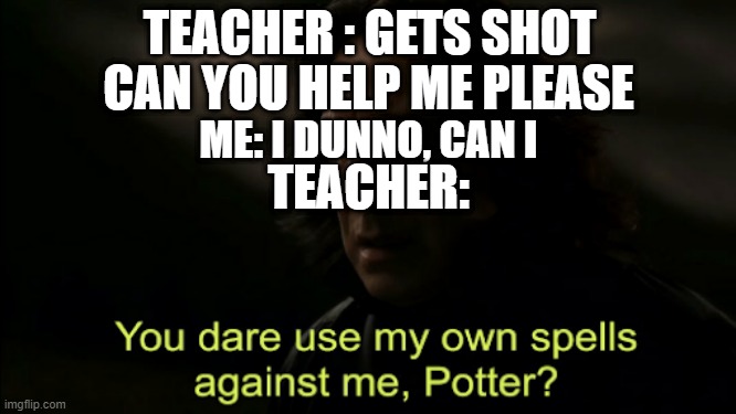 You dare Use my own spells against me | TEACHER : GETS SHOT; CAN YOU HELP ME PLEASE; ME: I DUNNO, CAN I; TEACHER: | image tagged in you dare use my own spells against me | made w/ Imgflip meme maker