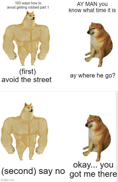 100 ways how to avoid getting robbed part 1 | 100 ways how to avoid getting robbed part 1; AY MAN you know what time it is; (first) avoid the street; ay where he go? okay... you got me there; (second) say no | image tagged in memes,buff doge vs cheems | made w/ Imgflip meme maker