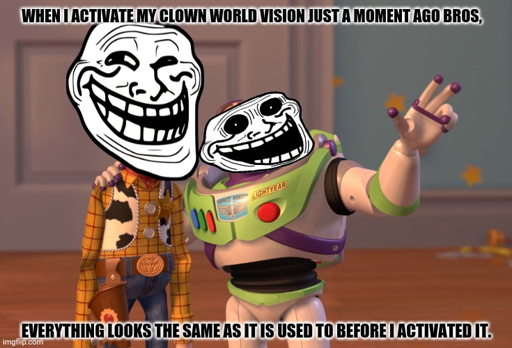X, X Everywhere | WHEN I ACTIVATE MY CLOWN WORLD VISION JUST A MOMENT AGO BROS, EVERYTHING LOOKS THE SAME AS IT IS USED TO BEFORE I ACTIVATED IT. | image tagged in memes,we live in a society,reaction | made w/ Imgflip meme maker