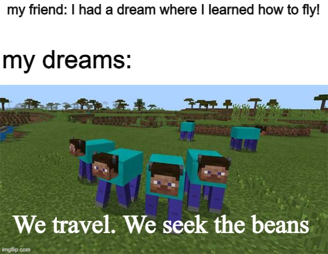 b e a n s | my friend: I had a dream where I learned how to fly! my dreams:; We travel. We seek the beans | image tagged in me and the boys,minecraft,dreams,beans,barney will eat all of your delectable biscuits | made w/ Imgflip meme maker
