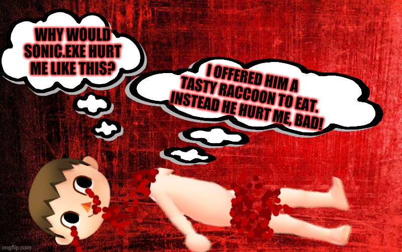 Red Background | WHY WOULD SONIC.EXE HURT ME LIKE THIS? I OFFERED HIM A TASTY RACCOON TO EAT. INSTEAD HE HURT ME, BAD! | image tagged in red background | made w/ Imgflip meme maker