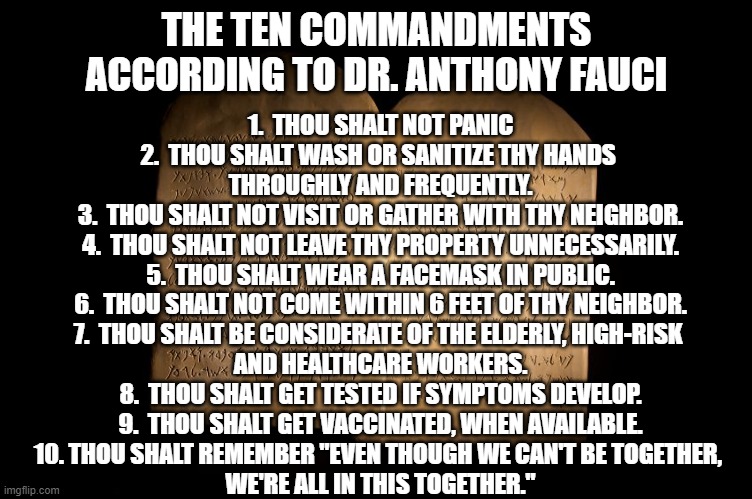 The Ten Commandments according to Dr. Anthony Fauci | THE TEN COMMANDMENTS
ACCORDING TO DR. ANTHONY FAUCI; 1.  THOU SHALT NOT PANIC
2.  THOU SHALT WASH OR SANITIZE THY HANDS 
THROUGHLY AND FREQUENTLY.
3.  THOU SHALT NOT VISIT OR GATHER WITH THY NEIGHBOR.
4.  THOU SHALT NOT LEAVE THY PROPERTY UNNECESSARILY.
5.  THOU SHALT WEAR A FACEMASK IN PUBLIC.
6.  THOU SHALT NOT COME WITHIN 6 FEET OF THY NEIGHBOR.
7.  THOU SHALT BE CONSIDERATE OF THE ELDERLY, HIGH-RISK 
AND HEALTHCARE WORKERS.
8.  THOU SHALT GET TESTED IF SYMPTOMS DEVELOP.
9.  THOU SHALT GET VACCINATED, WHEN AVAILABLE.
10. THOU SHALT REMEMBER "EVEN THOUGH WE CAN'T BE TOGETHER, 
WE'RE ALL IN THIS TOGETHER." | image tagged in ten commandments,covid-19,social distancing,wear a mask,we're all in this together | made w/ Imgflip meme maker