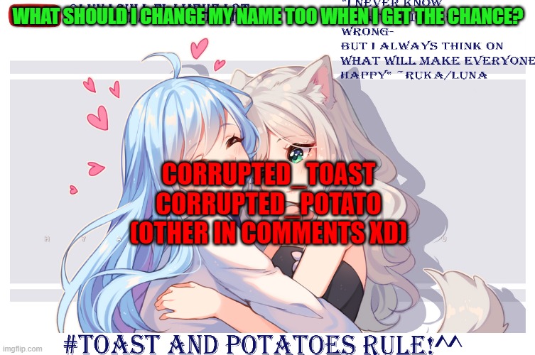 LunaToastUwU | WHAT SHOULD I CHANGE MY NAME TOO WHEN I GET THE CHANCE? CORRUPTED_TOAST
CORRUPTED_POTATO
(OTHER IN COMMENTS XD) | image tagged in lunatoastuwu | made w/ Imgflip meme maker