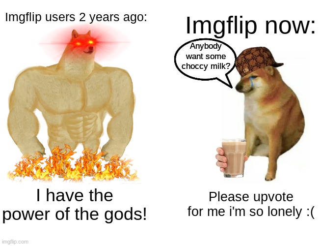 SAVE IMGFLIP FROM ITS CORRUPT WAYS! | Imgflip users 2 years ago:; Imgflip now:; Anybody want some choccy milk? I have the power of the gods! Please upvote for me i'm so lonely :( | image tagged in memes,buff doge vs cheems | made w/ Imgflip meme maker