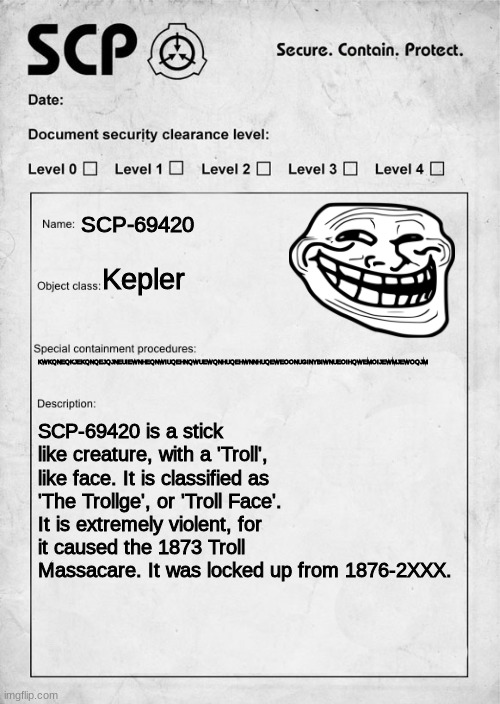 scp tr0ll | SCP-69420; Kepler; KWKQNEQKJEKQNQEJQJNEUIEWNHEQNWIUQEHNQWUEWQNHUQEHWNNHUQEWEOONUGINYBIWNUEOIHQWEMOIJEWMJEWOQJM; SCP-69420 is a stick like creature, with a 'Troll', like face. It is classified as 'The Trollge', or 'Troll Face'. It is extremely violent, for it caused the 1873 Troll Massacare. It was locked up from 1876-2XXX. | image tagged in scp document | made w/ Imgflip meme maker