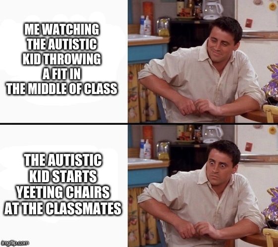 Comprehending Joey | ME WATCHING THE AUTISTIC KID THROWING A FIT IN THE MIDDLE OF CLASS; THE AUTISTIC KID STARTS YEETING CHAIRS AT THE CLASSMATES | image tagged in comprehending joey | made w/ Imgflip meme maker