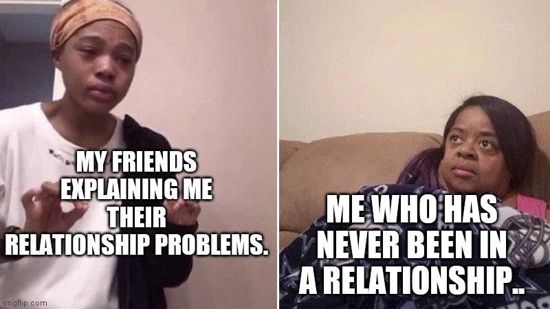 Me explaining to my mom | MY FRIENDS EXPLAINING ME THEIR RELATIONSHIP PROBLEMS. ME WHO HAS NEVER BEEN IN A RELATIONSHIP.. | image tagged in me explaining to my mom | made w/ Imgflip meme maker