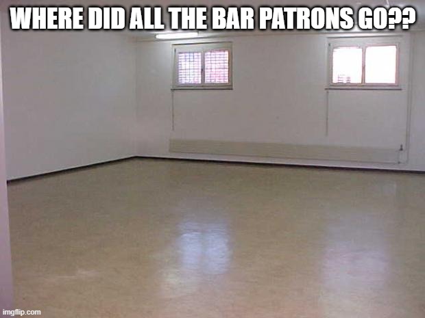 Empty Room | WHERE DID ALL THE BAR PATRONS GO?? | image tagged in empty room | made w/ Imgflip meme maker