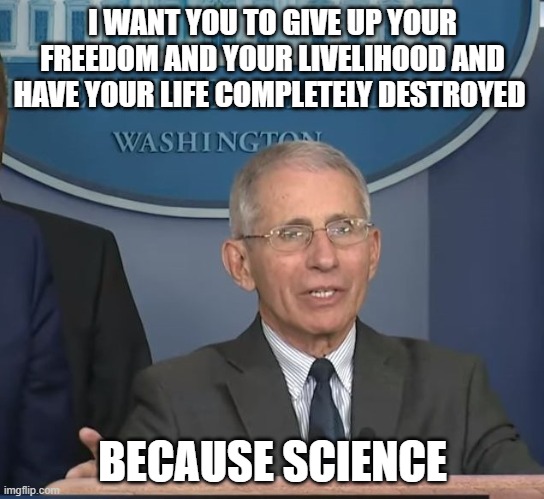 Fauci is nothing but a petty little tyrant | I WANT YOU TO GIVE UP YOUR FREEDOM AND YOUR LIVELIHOOD AND HAVE YOUR LIFE COMPLETELY DESTROYED; BECAUSE SCIENCE | image tagged in dr fauci,tyranny,regressive left | made w/ Imgflip meme maker