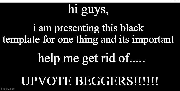 COMMENT YES IF YOUR WITH ME!!! | hi guys, i am presenting this black template for one thing and its important; help me get rid of..... UPVOTE BEGGERS!!!!!! | image tagged in blank black template | made w/ Imgflip meme maker